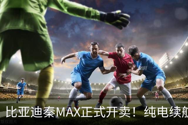 比亚迪秦MAX正式开卖！纯电续航达630km，售价9.99万元起